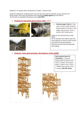 Modeling │ FE Analysis (Static and Dynamiic) │ Design │ Details of Steel
Joining the modeling for the piping and for the racks was done using the translator we have created for the
specific purpose. Static check and evaluation of the technological piping supports by the FEA/FEM.
All the results are compatible with and were used in Auto PIPE.



Penstock for Chuzachen dam in Sikim, India.. (2007)


Penstock length: 1146,0 m │ Pipe
radius: 3,2/3,0 m │Max. pressure at
Spiral Case/MIV: 414,0 mwc │ Total
weight of steel structure: 1310 t │
Investor: GATI Infrastructures

Pipeline for the Chuzachen Dam in India
(2007)
For the Chuzachen Dam Pipeline, apart from
linear modeling, the control of certain sections
was performed using shell modeling.
Bifurcation was also checked using detailed
shell modeling



Preheater Tower general design , Novi Popovac, Serbia (2008)
Static model of tower for
calculations. │ Structural
Analysis (Static & Dynamic with
FEM) │ Preheater Tower general
design │ Height of tower: 104,8 m

│ Weight of steel structure:1470 t
│ Investor: HOLCIM, Serbia

 