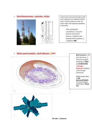 

Steel Antenna tower - Jastrebac , Serbia

Construction and execution plans (with
static analysis) of an telekomunications
tower. Executive plans for tower 40
meters high, with expansion possibility
to 60 meters:
Static and dynamic
calcultations │ Executive
plans for construction
elements │ platforms and
handrails Pole foundations │
Completed: 2008



Winter sports stadium – Sochi (Russia)… (2009).

Roof structure is 3D
steel roof trusses. │
Structural analysis
and design in SNiP
and EUROCODE
│3D node –
Connector of Spatial
Lattice for pipe
connections.
Model analysis done
in NX
Nastran(FEMAP),
structural analysis
and design in Staad
Pro.

3D node – Connector

 