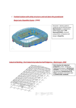 

Football stadium with utility structures and roof above the grandstands
Banja Luka, Republika Srpska (2008)

Structural - bearing system is
reinforced concrete and steel frames.
Roof structure is a spatial lattice.
Model analysis done in NX
Nastran(FEMAP), structural
analysis(Static & Dynamic) and
design in Staad Pro.

Industrial Building . Steel industrial production hall Podgorica – Montenegro. 2008
Steel structure for industrial
production ( 25.0m * 64.0m) was
modelling and analysis in NX Nastran
(FEMAP), structural design StaadPro,
shop drawings TeklaStructures (XSteel). Calculations and analysis done
by EUROCODE standards.

 