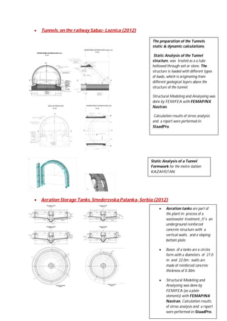 

Tunnels, on the railway Sabac- Loznica (2012)
The preparation of the Tunnels
static & dynamic calculations.
Static Analysis of the Tunnel
structure, was treated as a a tube
hollowed through soil or stone. The
structure is loaded with different types
of loads, which is originating from
different geological layers above the
structure of the tunnel.
Structural Modeling and Analysing was
done by FEM/FEA with FEMAP/NX
Nastran.
Calculation results of stress analysis
and a report were performed in
StaadPro.

Static Analysis of a Tunnel
Formwork for the metro station
KAZAHSTAN



Aeration Storage Tanks. Smederevska Palanka- Serbia (2012)


Aeration tanks are part of
the plant in process of a
wastewater treatment. It's an
underground reinforced
concrete structure with a
vertical walls, and a sloping
bottom plate.



Bases of a tanks are a circles
form with a diameters of 27.0
m and 22.0m ; walls are
made of reinforced concrete
thickness of 0.30m.



Structural Modeling and
Analysing was done by
FEM/FEA (as a plate
elements) with FEMAP/NX
Nastran, Calculation results
of stress analysis and a report
were performed in StaadPro.

 