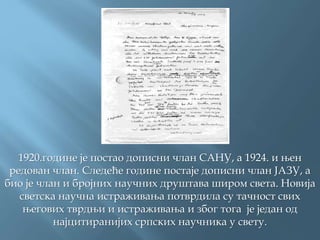 1920.године је постао дописни члан САНУ, а 1924. и њен
редован члан. Следеће године постаје дописни члан ЈАЗУ, а
био је члан и бројних научних друштава широм света. Новија
светска научна истраживања потврдила су тачност свих
његових тврдњи и истраживања и због тога је један од
најцитиранијих српских научника у свету.
 