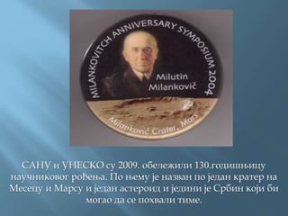САНУ и УНЕСКО су 2009. обележили 130.годишњицу
научниковог рођења. По њему је назван по један кратер на
Месецу и Марсу и један астероид и једини је Србин који би
могао да се похвали тиме.
 