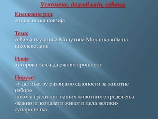 Успомене, доживљаји, сећања
Књижевни род:
епика, епска поезија
Тема:
сећања научника Милутина Миланковића на
школске дане
Идеја:
ауторова жеља да оживи прошлост
Поруке:
-у детињству развијамо склоности за животне
изборе
-школа гради пут наших животних опредељења
-важно је познавати живот и дела великих
сународника
 