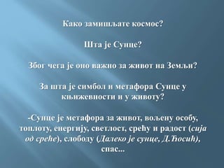 Како замишљате космос?
Шта је Сунце?
Због чега је оно важно за живот на Земљи?
За шта је симбол и метафора Сунце у
књижевности и у животу?
-Сунце је метафора за живот, вољену особу,
топлоту, енергију, светлост, срећу и радост (сија
од среће), слободу (Далеко је сунце, Д.Ћосић),
спас...
 