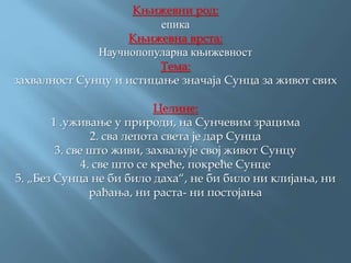 Књижевни род:
епика
Књижевна врста:
Научнопопуларна књижевност
Тема:
захвалност Сунцу и истицање значаја Сунца за живот свих
Целине:
1 .уживање у природи, на Сунчевим зрацима
2. сва лепота света је дар Сунца
3. све што живи, захваљује свој живот Сунцу
4. све што се креће, покреће Сунце
5. „Без Сунца не би било даха“, не би било ни клијања, ни
рађања, ни раста- ни постојања
 