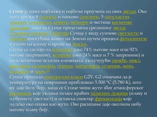 Сунце је нама најближа и најбоље проучена од свих звезда. Око
њега кружи 8 планета и њихови сателити, 5 патуљастих
планета, астероиди, комете, метеори и честице космичке
прашине, тако да Сунце представља средишњу звезду
Сунчевог система. Енергија Сунца у виду сунчеве светлости и
топлоте омогућава живот на Земљи путем процеса фотосинтезе
и утиче на климу и време на Земљи.
Сунце се састоји од водоника (око 74% његове масе или 92%
његове запремине), хелијума (око 24% масе и 7 % запремине) и
мале количине осталих елемената, укључујући гвожђе, никл,
кисеоник, силицијум, сумпор, магнезијум, угљеник, неон,
калцијум и хром.[1]
Сунце припада спектралној класи G2V. G2 означава да је
температура на површини приближно 5.500 °C (5.780 K), што
му даје белу боју, мада се Сунце чини жуто због атмосферског
расипања, које уклања таласе краћих таласних дужина (плаву и
љубичасту светлост) и оставља спектар фреквенција које
људско око опажа као жуто. Ово расипање даје околном небу
његову плаву боју.
 