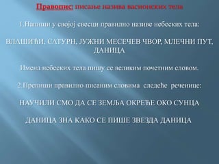 Правопис: писање назива васионских тела
1.Напиши у својој свесци правилно називе небеских тела:
ВЛАШИЋИ, САТУРН, ЈУЖНИ МЕСЕЧЕВ ЧВОР, МЛЕЧНИ ПУТ,
ДАНИЦА
Имена небеских тела пишу се великим почетним словом.
2.Препиши правилно писаним словима следеће реченице:
НАУЧИЛИ СМО ДА СЕ ЗЕМЉА ОКРЕЋЕ ОКО СУНЦА
ДАНИЦА ЗНА КАКО СЕ ПИШЕ ЗВЕЗДА ДАНИЦА
 