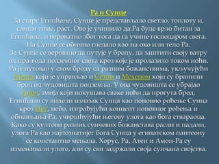 Ра и Сунце
За старе Египћане, Сунце је представљало светло, топлоту и,
самим тиме, раст. Ово је учинило да Ра буде врло битан за
Египћане, и вероватно због тога да га учине господаром свега.
На Сунце се обично гледало као на око или тело Ра.
За Сунце се веровало да путује у броду, да заштити своју ватру
од пра-вода подземног света кроз које је пролазило током ноћи.
Ра је путовао у свом броду са разним божанствима, укључујући
Маата који је управљао и Сетом и Мехеном који су бранили
брод од чудовишта подземља. У ова чудовишта се убрајао
Апеп, змија који покушава сваке ноћи да прогута брод.
Египћани су видели излазак Сунца као поновно рођење Сунца
кроз Нут, небо, изграђујући концепт поновног рођења и
обнављања Ра, учвршћујући његову улога као бога ствараоца.
Како су култови разних сунчевих божанстава расли и падали,
улога Ра као најпознатијег бога Сунца у египатском пантеону
се константно мењала. Хорус, Ра, Атен и Амон-Ра су
измењивали улоге, али су сви задржали своја сунчана својства.
 