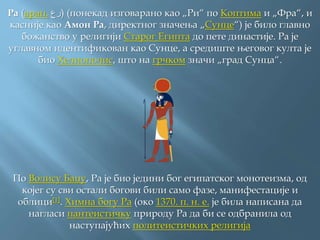 Ра (арап. ‫)رع‬ (понекад изговарано као „Ри“ по Коптима и „Фра“, и
касније као Амон Ра, директног значења „Сунце“) је било главно
божанство у религији Старог Египта до пете династије. Ра је
углавном идентификован као Сунце, а средиште његовог култа је
био Хелиополис, што на грчком значи „град Сунца“.
По Волису Баџу, Ра је био једини бог египатског монотеизма, од
којег су сви остали богови били само фазе, манифестације и
облици[1]. Химна богу Ра (око 1370. п. н. е. је била написана да
нагласи пантеистичку природу Ра да би се одбранила од
наступајућих политеистичких религија
 