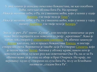 . У овој химни је описано неколико божанстава, не као посебних
бића, него као облика бога Ра. На пример:
„Нека је молитва теби, о Ра, ти узвишена моћи, који улазиш у одаје
Амента, гле твоје тело је Тему“.
„Нека је молитва теби, о Ра, ти узвишена моћи, који улазиш у тајну
палату Анубиса, гле твоје тело је Кепера.“
Зна се да реч „Ра“ значи „Сунце“, али постоји и мишљење да реч
може бити варијанта или повезана са речју „креативан“. Како је
његов лик створен у египатском пантеону, Ра обично замењује
Атума као отац, дед и прадед божанстава Енеадa, и постаје
стваралац света. Вероватно је такође да је Ра створио Секмета, који
је потом постао Хатор, богиња у облику краве, након што је
довољно казнила људски род као осветничко Око Ра, па се за Ра
обично каже да је отац од обоје и брат Озириса. На крају, по
веровању људи су створени од суза бога Ра, те су се Египћани
називали „стадом бога Ра“.
 