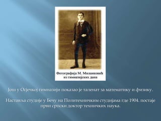 Још у Осјечкој гимназији показао је таленат за математику и физику.
Наставља студије у Бечу на Политехничким студијама где 1904. постаје
први српски доктор техничких наука.
 