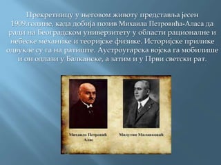Прекретницу у његовом животу представља јесен
1909.године, када добија позив Михаила Петровића-Аласа да
ради на Београдском универзитету у области рационалне и
небеске механике и теоријске физике. Историјске прилике
одвукле су га на ратиште. Аустроугарска војска га мобилише
и он одлази у Балканске, а затим и у Први светски рат.
 