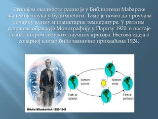 Стицајем околности радио је у Библиотеци Мађарске
академије наука у Будимпешти. Тамо је почео да проучава
соларну климу и планетарне температуре. У ратним
условима објављује Монографију у Паризу 1920. и постаје
познат широм светских научних кругова. Његова идеја о
соларној клими биће званично прихваћена 1924.
 