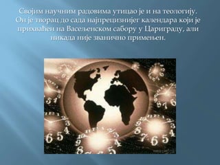 Својим научним радовима утицао је и на теологију.
Он је творац до сада најпрецизнијег календара који је
прихваћен на Васељенском сабору у Цариграду, али
никада није званично примењен.
 