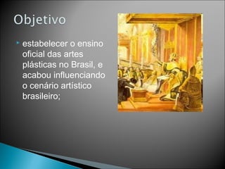    estabelecer o ensino
    oficial das artes
    plásticas no Brasil, e
    acabou influenciando
    o cenário artístico
    brasileiro;
 