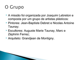  A missão foi organizada por Joaquim Lebreton e
  composta por um grupo de artistas plásticos:
 Pintores: Jean-Baptiste Debret e Nicolas Antoine

  Taunay;
 Escultores: Auguste Marie Taunay, Marc e

  Zéphirin Ferrez;
 Arquiteto: Grandjean de Montigny.
 