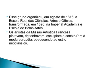  Esse grupo organizou, em agosto de 1816, a
  Escola Real das Ciências, Artes e Ofícios,
  transformada, em 1826, na Imperial Academia e
  Escola de Belas-Artes.
 Os artistas da Missão Artística Francesa
  pintavam, desenhavam, esculpiam e construíam à
  moda européia, obedecendo ao estilo
  neoclássico.
 