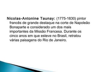 Nicolas-Antonine Taunay: (1775-1830) pintor
 francês de grande destaque na corte de Napoleão
 Bonaparte e considerado um dos mais
 importantes da Missão Francesa. Durante os
 cinco anos em que esteve no Brasil, retratou
 várias paisagens do Rio de Janeiro.
 