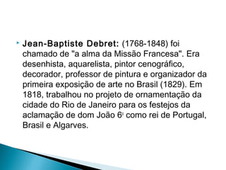    Jean-Baptiste Debret: (1768-1848) foi
    chamado de "a alma da Missão Francesa". Era
    desenhista, aquarelista, pintor cenográfico,
    decorador, professor de pintura e organizador da
    primeira exposição de arte no Brasil (1829). Em
    1818, trabalhou no projeto de ornamentação da
    cidade do Rio de Janeiro para os festejos da
    aclamação de dom João 6o como rei de Portugal,
    Brasil e Algarves.
 
