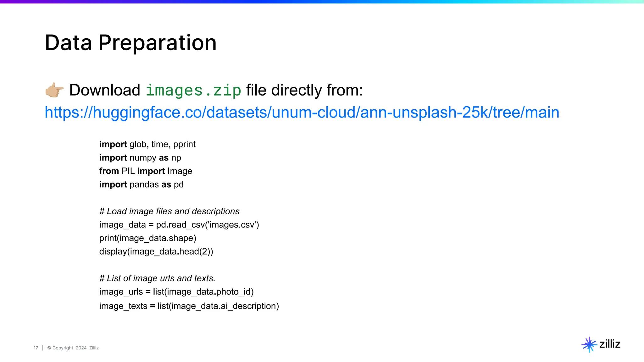 17 | © Copyright 2024 Zilliz
17
Data Preparation
󰗓 Download images.zip file directly from:
https://huggingface.co/datasets/unum-cloud/ann-unsplash-25k/tree/main
import glob, time, pprint
import numpy as np
from PIL import Image
import pandas as pd
# Load image files and descriptions
image_data = pd.read_csv('images.csv')
print(image_data.shape)
display(image_data.head(2))
# List of image urls and texts.
image_urls = list(image_data.photo_id)
image_texts = list(image_data.ai_description)
 