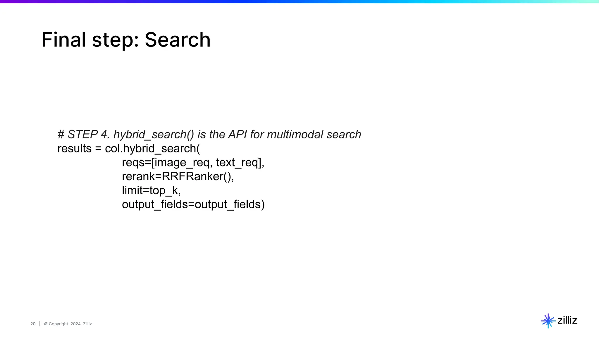 20 | © Copyright 2024 Zilliz
20
# STEP 4. hybrid_search() is the API for multimodal search
results = col.hybrid_search(
reqs=[image_req, text_req],
rerank=RRFRanker(),
limit=top_k,
output_fields=output_fields)
Final step: Search
 