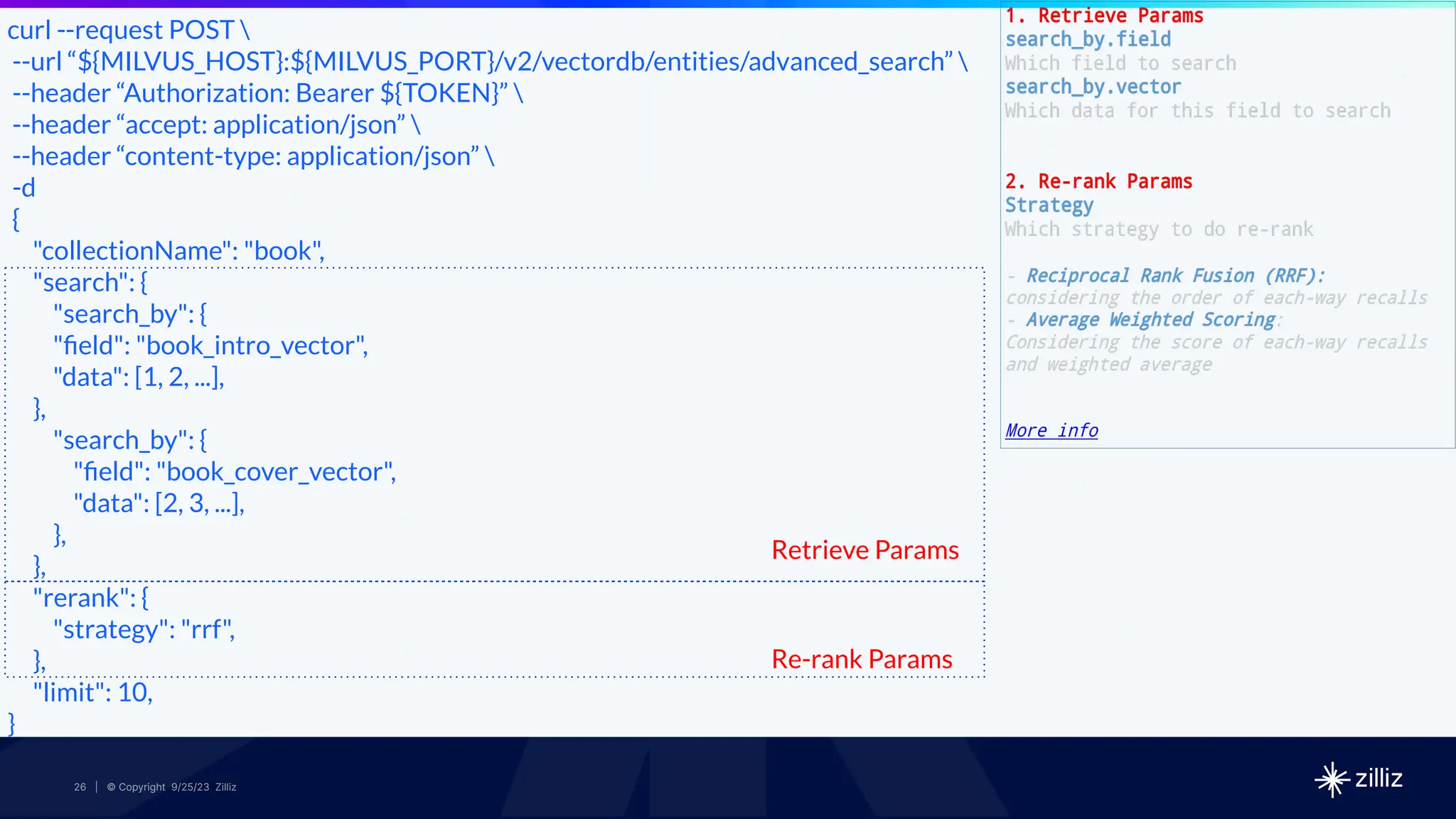 26 | © Copyright 2024 Zilliz
26 | © Copyright 9/25/23 Zilliz
26
curl --request POST 
--url “${MILVUS_HOST}:${MILVUS_PORT}/v2/vectordb/entities/advanced_search” 
--header “Authorization: Bearer ${TOKEN}” 
--header “accept: application/json” 
--header “content-type: application/json” 
-d
{
"collectionName": "book",
"search": {
"search_by": {
"ﬁeld": "book_intro_vector",
"data": [1, 2, ...],
},
"search_by": {
"ﬁeld": "book_cover_vector",
"data": [2, 3, ...],
},
},
"rerank": {
"strategy": "rrf",
},
"limit": 10,
}
Retrieve Params
Re-rank Params
 