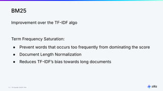 12 | © Copyright 8/16/23 Zilliz
12 | © Copyright 8/16/23 Zilliz
BM25
Improvement over the TFIDF algo
Term Frequency Saturation:
● Prevent words that occurs too frequently from dominating the score
● Document Length Normalization
● Reduces TFIDFʼs bias towards long documents
 