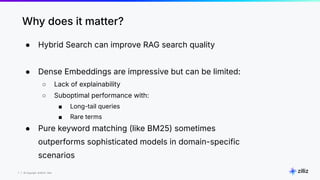 7 | © Copyright 8/16/23 Zilliz
7 | © Copyright 8/16/23 Zilliz
● Hybrid Search can improve RAG search quality
● Dense Embeddings are impressive but can be limited:
○ Lack of explainability
○ Suboptimal performance with:
■ Long-tail queries
■ Rare terms
● Pure keyword matching (like BM25) sometimes
outperforms sophisticated models in domain-specific
scenarios
Why does it matter?
 