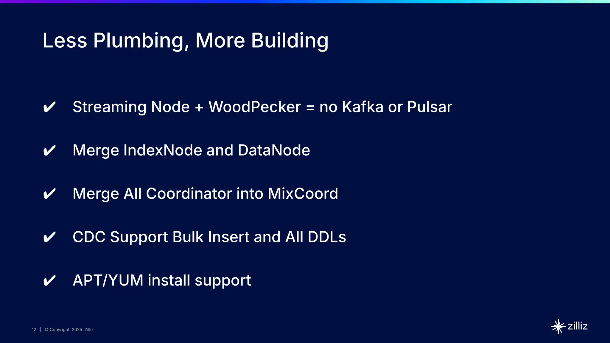12 | © Copyright 2025 Zilliz
12
12 | © Copyright 2025 Zilliz
Less Plumbing, More Building
✔ Streaming Node + WoodPecker = no Kafka or Pulsar
✔ Merge IndexNode and DataNode
✔ Merge All Coordinator into MixCoord
✔ CDC Support Bulk Insert and All DDLs
✔ APT/YUM install support
 