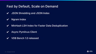 10 | © Copyright 2025 Zilliz
10
10 | © Copyright 2025 Zilliz
Fast by Default, Scale on Demand
✔ JSON Shredding and JSON Index
✔ Ngram Index
✔ MinHash LSH Index for Faster Data Deduplication
✔ Async Pymilvus Client
✔ VDB Bench 1.0 released
 