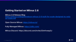 17 | © Copyright 2025 Zilliz
17
17 | © Copyright 2025 Zilliz
Getting Started on Milvus 2.6
Milvus 2.6 Release Blog
https://milvus.io/blog/introduce-milvus-26-built-for-scale-designed-to-redu
ce-costs.md
Open Source Milvus: https://milvus.io/
Fully Managed Milvus: https://zilliz.com/
Milvus Discord: https://discord.com/invite/33mfvwep3J
 