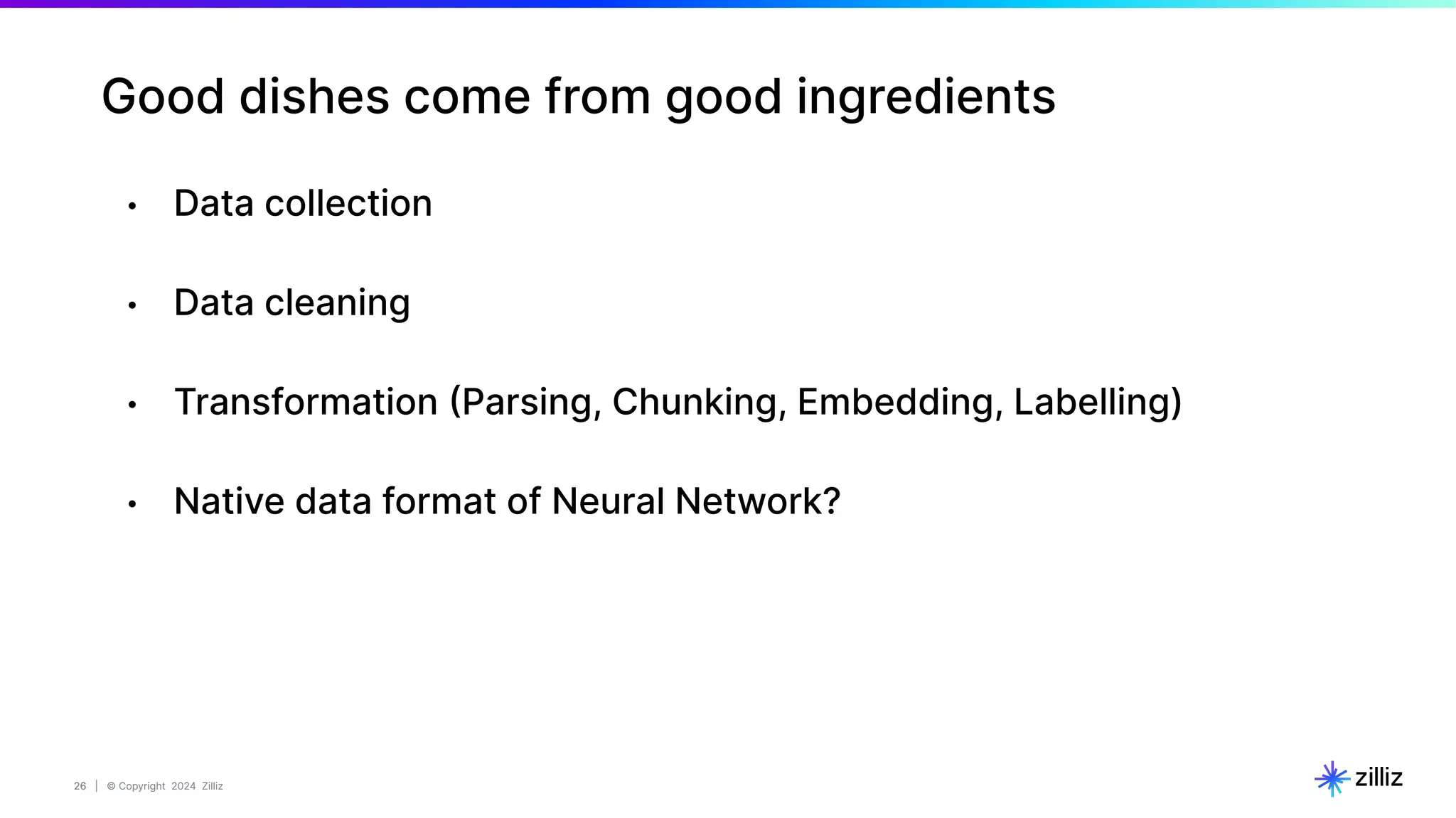 26 | © Copyright 2024 Zilliz
26
Good dishes come from good ingredients
• Data collection
• Data cleaning
• Transformation (Parsing, Chunking, Embedding, Labelling)
• Native data format of Neural Network?
 