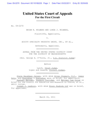 Case: 09-2270 Document: 00116186229 Page: 1   Date Filed: 03/22/2011   Entry ID: 5535426




               United States Court of Appeals
                            For the First Circuit

    No. 09-2270

                   BRIAN K. MILWARD AND LINDA J. MILWARD,

                           Plaintiffs, Appellants,

                                       v.

              ACUITY SPECIALTY PRODUCTS GROUP, INC., ET AL.,

                            Defendants, Appellees.


               APPEAL FROM THE UNITED STATES DISTRICT COURT
                     FOR THE DISTRICT OF MASSACHUSETTS

            [Hon. George A. O'Toole, Jr., U.S. District Judge]


                                     Before

                             Lynch, Chief Judge,
                      Lipez and Howard, Circuit Judges.


         Steve Baughman Jensen, with whom Allen Stewart, P.C., James
    Gotz, and Kreindler & Kreindler were on brief, for appellants.
         Raphael Metzger, Gregory Coolidge, and Metzger Law Group on
    brief for the Council for Education and Research on Toxins, et al.,
    amici curiae.
         Joseph J. Leghorn, with whom Nixon Peabody LLP was on brief,
    for appellees.



                                March 22, 2011
 