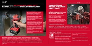 milwaukeetool.eu
#MILWAUKEETOOL
2 3
#MILWAUKEETOOL
32
VÝVOJ A VÝROBA NOTHING BUT HEAVY DUTY™
NÁŘADÍ, JE POUZE ČÁST PŘÍSLIBU MILWAUKEE®
My víme, že vy potřebujete, aby vaše nářadí
vydrželo od prvního do posledního dne. Z
tohoto důvodu je možnost údržby zabudována
do každého nářadí, které vyrábíme.
Všechna nářadí poháněná motorem opouštějí
naše továrny spolu s celým balíkem
dokumentace, včetně detailních instrukcí pro
použití a bezpečnostních instrukcí, s uvedením
center služeb zákazníkům.
Milwaukee®
má celosvětovou síť servisu. Pokud
vyvstane nějaký problém a vy potřebujete
nějakého partnera schopného vám poskytovat
služby v nejkratší lhůtě, někoho připraveného
podepřít vás v jakékoliv situaci, můžete počítat
s našimi celosvětovými středisky služeb.
Díky naší globální síti expertů technické služby,
potřeby a požadavky konečného uživatele jsou
sdílené v rámci skupiny a ovlivňují produktový
vývoj nových výrobků, aby splňovaly potřebu
našich zákazníků.
Odbornost a znalosti pro rychlý, účinný a
profesionální opravárenský servis jsme získávali
po dobu mnoha let.
Milwaukee®
nástroje se snaží splnit a předčit všechny mezinárodní a evropské normy a
směrnice pro design i bezpečnost. Konstantní výzkumné a vývojové programy mají za cíl
předvídat a plnit budoucí trendy trhu ve všech regulačních požadavkách a požadavkách o
účinnosti . Milwaukee®
je, mimo jiné, aktivním členem EPTA (Evropská asociace pro elektrické
nářadí), a tak se hrdě připojuje ke všem průmyslovým měřícím standardům dohodnutým touto
organizací.
VYZKOUŠEJTE
ROZDÍL V NÁŘADÍ
HEAVY DUTY
NÁŘADÍ VYROBENO PRO TO, ABY
DĚLALO SVOU PRÁCI LÉPE
Milwaukee®
Heavy Duty je více než jenom část
sloganu. Je to jakýsi přislib nabídnout
profesionálním uživatelům to nejlepší.
Inženýři Milwaukee®
nenavrhují jenom nářadí, oni
navrhují nářadí pro zajištění toho, aby pracovní úkol
byl udělán lépe, rychleji, spolehlivě a bezpečně.
www.milwaukeetool.cz
VŠECHNO CO MUSÍTE UDĚLAT PRO VYUŽITÍ NAŠÍ EXTRA NABÍDKY
ZÁRUKY JE ZAREGISTROVAT SE ONLINE. NOTHING BUT HEAVY DUTY™
HEAVY DUTY ZÁRUKA:
Všechno co musíte udělat pro využití naší nabídky záruky je
zaregistrovat se online!
Otevřete si naši stránku: www.milwaukeetool.cz.
Naše Milwaukee®
služba je k dispozici pouze v těch zemích,
které jsou uvedeny na našich webových stránkách pro záruční
registraci.
Naši nabídka prodloužené záruky nezahrnuje produkty používané
v půjčovně, akumulátory, nabíječky a dodávané příslušenství.
Milwaukee®
nabízí 3-letou záruku na nástroje když je registrujete.
Každé nářadí Milwaukee®
je zkoušeno podle řady certifikovaných
postupů před tím než opustí výrobní halu a je označeno značkou,
která ho kvalifikuje jako velmi spolehlivé – Nothing but HEAVY
DUTY™
.
V Milwaukee®
jsme velmi hrdí na produkty a služby, které
nabízíme našim profesionálním zákazníkům.Tím je míněna i
možnost nabídnout něco navíc, jako je třeba záruka 3 roky.
Tato nabídka pro Vás platí a nestojí Vás nic, jenom musíte do 30
dnů od nákupu své nové Milwaukee®
nářadí zaregistrovat.
WWW.MILWAUKEETOOL.CZ
 