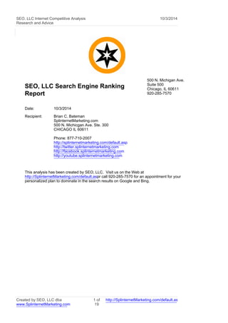 SEO, LLC Internet Competitive Analysis
Research and Advice
10/3/2014
SEO, LLC Search Engine Ranking
Report
500 N. Michigan Ave.
Suite 500
Chicago, IL 60611
920-285-7570
Date: 10/3/2014
Recipient: Brian C. Bateman
SplinternetMarketing.com
500 N. Michicgan Ave. Ste. 300
CHICAGO IL 60611
Phone: 877-710-2007
http://splinternetmarketing.com/default.asp
http://twitter.splinternetmarketing.com
http://facebook.splinternetmarketing.com
http://youtube.splinternetmarketing.com
This analysis has been created by SEO, LLC. Visit us on the Web at
http://SplinternetMarketing.com/default.aspor call 920-285-7570 for an appointment for your
personalized plan to dominate in the search results on Google and Bing.
Created by SEO, LLC dba
www.SplinternetMarketing.com
1 of
19
http://SplinternetMarketing.com/default.asp
 