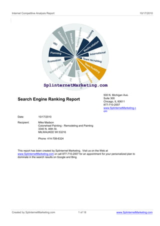 Internet Competitive Analysis Report                                                                     10/17/2010




                                                                           500 N. Michigan Ave.
                                                                           Suite 300
    Search Engine Ranking Report                                           Chicago, IL 60611
                                                                           877-710-2007
                                                                           www.SplinternetMarketing.c
                                                                           om

    Date:             10/17/2010

    Recipient:        Mike Madson
                      Colorwheel Painting - Remodeling and Painting
                      3340 N. 46th St.
                      MILWAUKEE WI 53216

                      Phone: 414-708-6324



    This report has been created by Splinternet Marketing. Visit us on the Web at
    www.SplinternetMarketing.com or call 877-710-2007 for an appointment for your personalized plan to
    dominate in the search results on Google and Bing.




Created by SplinternetMarketing.com                   1 of 18                         www.SplinternetMarketing.com
 