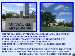 THE MILWAUKEE ART MUSEUM WAS ORIGINALLY DESIGNED BY THE FAMOUS ARCHITECT EERO SAARINEN. IN 2001 A 50 MILLION ARCHITECTURAL ENHANCEMENT WAS ADDED, DESIGNED BY SANTIAGO CALATRAVA. THE TIME MAGAZINE NAMED IT &quot;THE 2001 BUILDING OF THE YEAR&quot;. THE GULL-LIKE WINGS CAN BE RAISED OR LOWERED TO LET THE SUNLIGHT IN. THE ART COLLECTION IS ALSO VERY IMPRESSIVE. I  PERSONALLY FELL IN LOVE WITH THE BUILDING. 