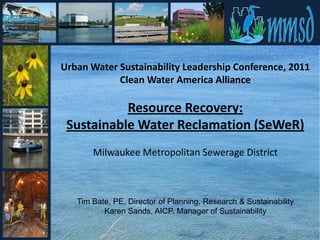 Urban Water Sustainability Leadership Conference, 2011
            Clean Water America Alliance

           Resource Recovery:
 Sustainable Water Reclamation (SeWeR)
       Milwaukee Metropolitan Sewerage District



   Tim Bate, PE, Director of Planning, Research & Sustainability
          Karen Sands, AICP, Manager of Sustainability
 