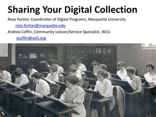 Sharing Your Digital Collection
Rose Fortier, Coordinator of Digital Programs, Marquette University
rose.fortier@marquette.edu
Andrea Coffin, Community Liaison/Service Specialist, WiLS
acoffin@wils.org
 