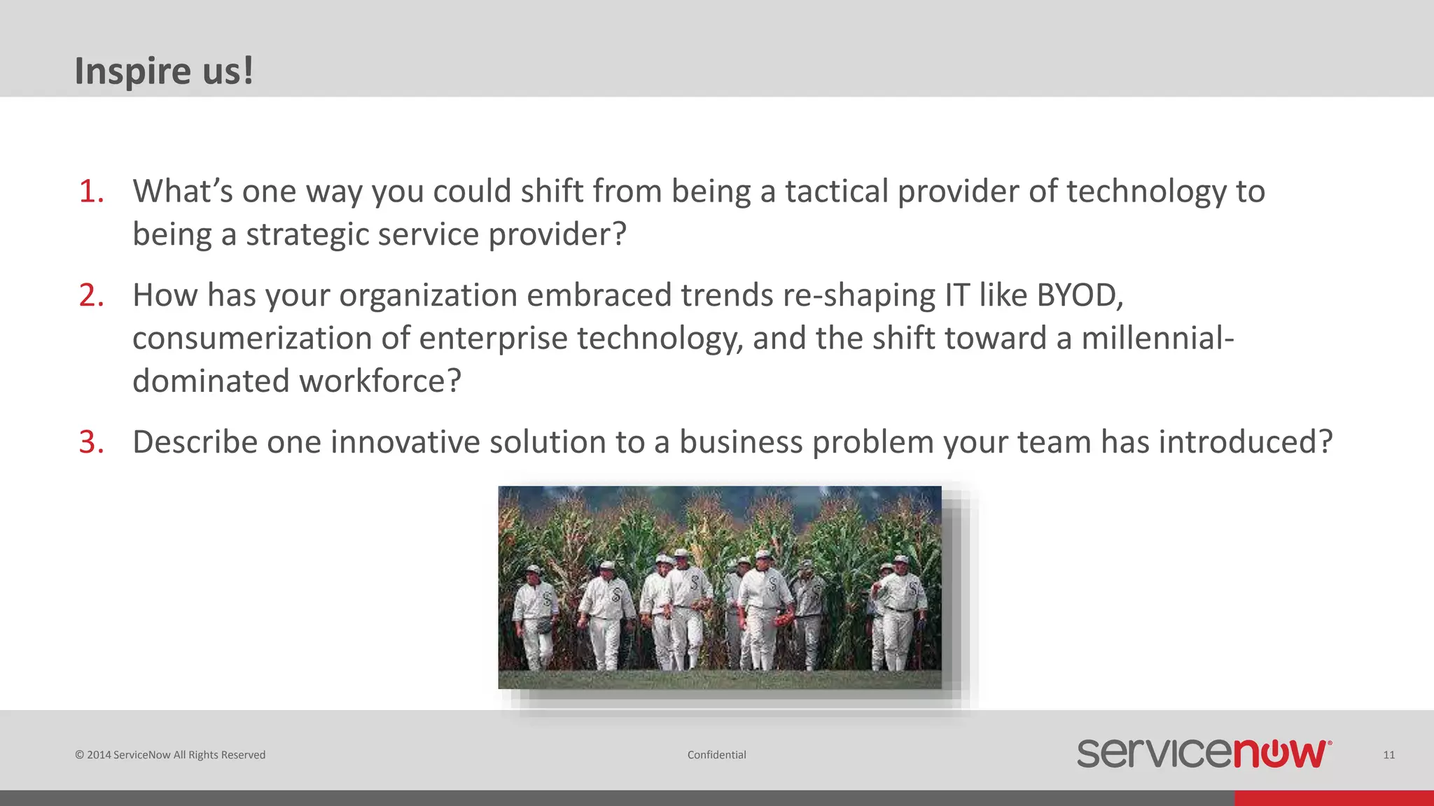 © 2014 ServiceNow All Rights Reserved 11Confidential
Inspire us!
1. What’s one way you could shift from being a tactical provider of technology to
being a strategic service provider?
2. How has your organization embraced trends re-shaping IT like BYOD,
consumerization of enterprise technology, and the shift toward a millennial-
dominated workforce?
3. Describe one innovative solution to a business problem your team has introduced?
 