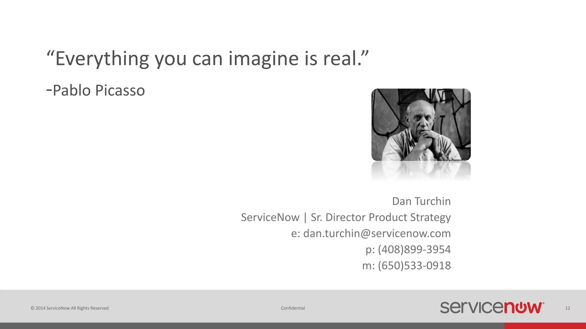 © 2014 ServiceNow All Rights Reserved 12Confidential
“Everything you can imagine is real.”
-Pablo Picasso
Dan Turchin
ServiceNow | Sr. Director Product Strategy
e: dan.turchin@servicenow.com
p: (408)899-3954
m: (650)533-0918
 