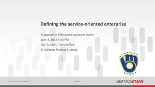 © 2014 ServiceNow All Rights Reserved 1Confidential
Defining the service-oriented enterprise
Prepared for Milwaukee customer event
June 3, 2014 5:45 PM
Dan Turchin | ServiceNow
Sr. Director Product Strategy
 