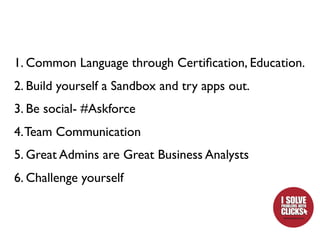 1. Common Language through Certiﬁcation, Education.
2. Build yourself a Sandbox and try apps out.
3. Be social- #Askforce
4. Team Communication
5. Great Admins are Great Business Analysts
6. Challenge yourself
 