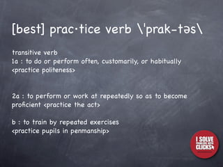 [best] prac·tice verb ˈprak-təs
transitive verb
1a : to do or perform often, customarily, or habitually
<practice politeness>


2a : to perform or work at repeatedly so as to become
proﬁcient <practice the act>

b : to train by repeated exercises
<practice pupils in penmanship>
 