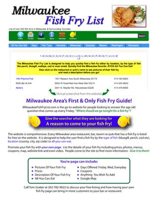 (Actual screenshot from the website)

              Milwaukee Area’s First & Only Fish Fry Guide!
           MilwaukeeFishFryList.com is the go-to website for people looking to answer the age old
              question that comes up every Friday; “Where should we go tonight for a sh fry”?

                             Give the searcher what they are looking for
                              A reason to come to your sh fry!

The website is comprehensive. Every Milwaukee area restaurant, bar, tavern or pub that has a sh fry is listed
for free on the website. It is designed to help the user nd a sh fry by the type of sh (bluegill, perch, cod etc),
location (county, city, zip code) or all-you-can-eat.
Promote your sh fry with your own page. List the details of your sh fry including prices, photos, menus,
coupons, map, website link and even video. People come to the site to nd more information. Give it to them!


                                         You’re page can include:
                     Pictures Of Your Fish Fry            Days O ered: Friday, Wed, Everyday
                     Prices                               Coupons
                     Description Of Your Fish Fry         Anything You Wish To Add
                     All-You-Can-Eat                      Google Map

            Call Tom Graber at 262-782-9622 to discuss your free listing and how having your own
                      sh fry page can bring in more customers to your bar or restaurant.
 