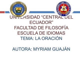 UNIVERSIDAD “CENTRAL DEL
       ECUADOR”
 FACULTAD DE FILOSOFÍA
   ESCUELA DE IDIOMAS
    TEMA: LA ORACIÓN

 AUTORA: MYRIAM GUAJÁN
 