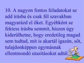 10. A nagyon fontos feladatokat se add írásba és csak fél szavakban magyarázd el őket. Egyébként se fektess írásba semmit, hiszen úgy kiderülhetne, hogy eredetileg magad sem tudtad, mit is akartál igazán, sőt, tulajdonképpen egymásnak ellentmondó utasításokat adtál. 