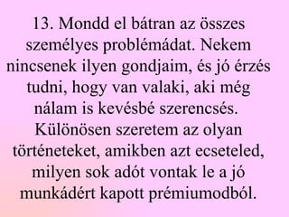 13. Mondd el bátran az összes személyes problémádat. Nekem nincsenek ilyen gondjaim, és jó érzés tudni, hogy van valaki, aki még nálam is kevésbé szerencsés.  Különösen szeretem az olyan történeteket, amikben azt ecseteled, milyen sok adót vontak le a jó munkádért kapott prémiumodból. 