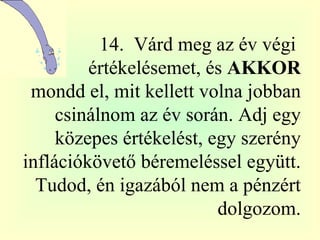   14.  Várd meg az év végi  értékelésemet, és  AKKOR  mondd el, mit kellett volna jobban csinálnom az év során. Adj egy közepes értékelést, egy szerény inflációkövető béremeléssel együtt. Tudod, én igazából nem a pénzért dolgozom. 