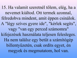 15. Ha valamit szeretnél tőlem, elég, ha a nevemet kiáltod. Ott termek azonnal, félredobva mindent, amit éppen csinálok. A "légy szíves gyere ide", "kérlek segíts", vagy "van egy perced számomra" kifejezések használata teljesen felesleges. Ha nem találsz egy betűt a számítógép billentyűzetén, csak ordíts egyet, én megyek és megmutatom, hol van. 